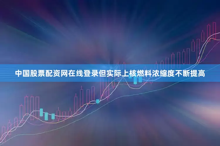 中国股票配资网在线登录但实际上核燃料浓缩度不断提高
