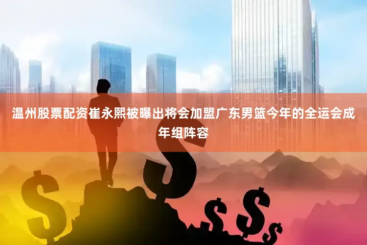 温州股票配资崔永熙被曝出将会加盟广东男篮今年的全运会成年组阵容