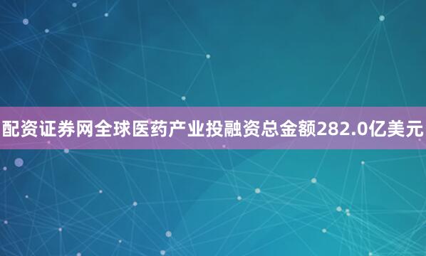 配资证券网全球医药产业投融资总金额282.0亿美元