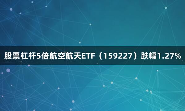股票杠杆5倍航空航天ETF（159227）跌幅1.27%
