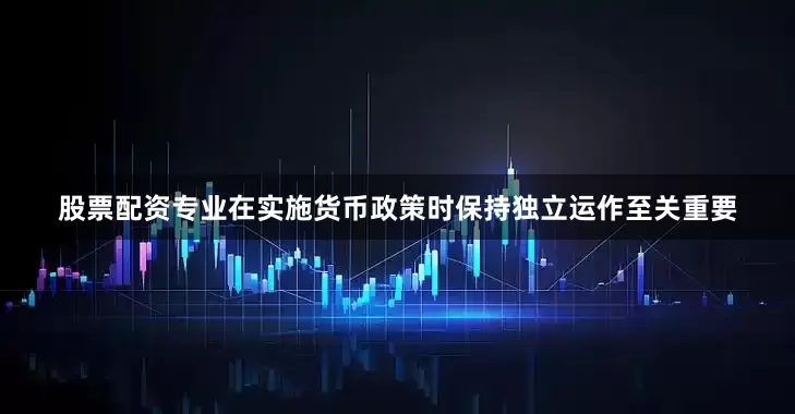 股票配资专业在实施货币政策时保持独立运作至关重要