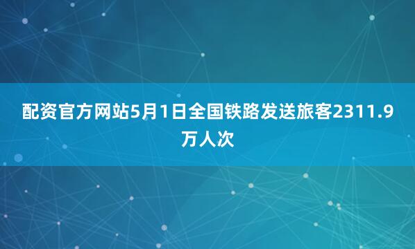 配资官方网站5月1日全国铁路发送旅客2311.9万人次
