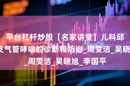 平台杠杆炒股【名家讲堂】儿科邱萌：儿童支气管哮喘的诊断和防治_周雯洁_吴晓旭_李国平