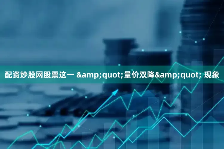 配资炒股网股票这一 &quot;量价双降&quot; 现象