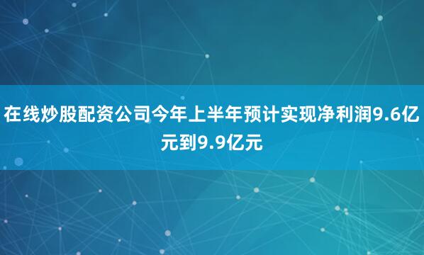 在线炒股配资公司今年上半年预计实现净利润9.6亿元到9.9亿元