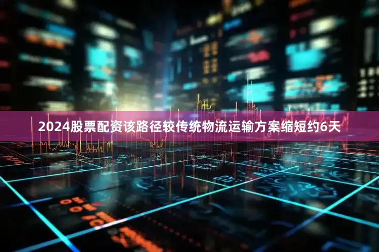 2024股票配资该路径较传统物流运输方案缩短约6天