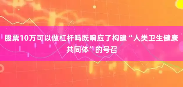 股票10万可以做杠杆吗既响应了构建“人类卫生健康共同体”的号召