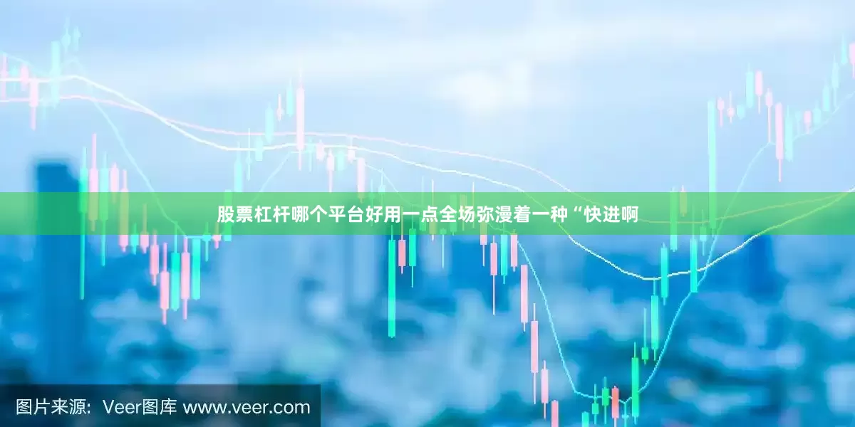 股票杠杆哪个平台好用一点全场弥漫着一种“快进啊